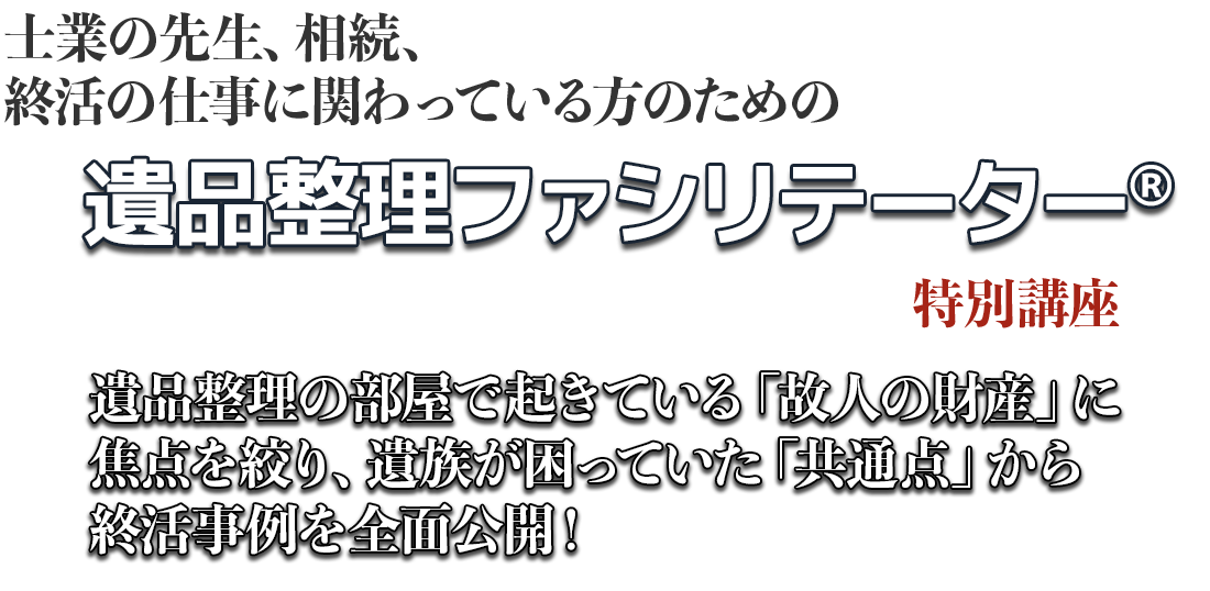 士業の先生、相続、終活の仕事に
関わっている方のための遺品整理ファシリテーター®特別講座。遺品整理の部屋で起きている「故人の財産」に焦点を絞り、遺族が困っていた「共通点」から終活事例を全面公開！