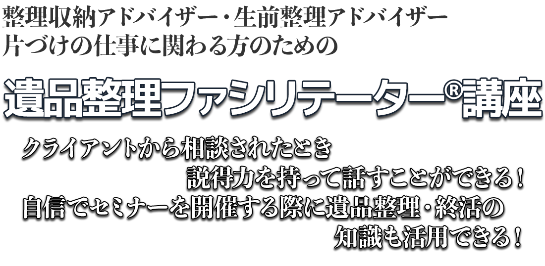 整理収納アドバイザー・生前整理アドバイザー片づけの仕事に関わる方のための遺品整理ファシリテーター®講座。クライアントから相談されたとき説得力を持って話すことができる！自信でセミナーを開催する際に遺品整理・終活の知識も活用できる！